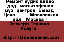 Ремонт аудио-видео, двд, магнитофонов, муз. центров. Выезд › Цена ­ 800 - Московская обл., Москва г. Электро-Техника » Услуги   